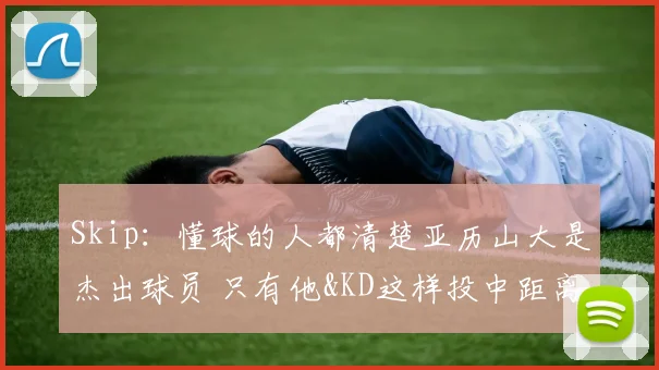 Skip：懂球的人都清楚亚历山大是杰出球员 只有他&KD这样投中距离