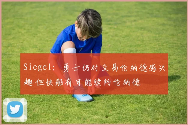 Siegel：勇士仍对交易伦纳德感兴趣 但快船有可能续约伦纳德